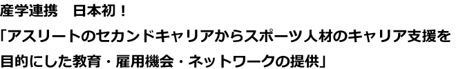 産学連携　日本初！<br>
「アスリートのセカンドキャリアからスポーツ人材のキャリア支援を<br>
目的にした教育・雇用機会・ネットワークの提供」